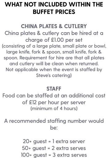 WHAT NOT INCLUDED WITHIN THE BUFFET PRICES CHINA PLATES & CUTLERY China plates & cutlery can be hired at a charge of £1.00 per set (consisting of a large plate, small plate or bowl, large knife, fork & spoon, small knife, fork & spoon. Requirement for hire are that all plates and cutlery will be clean when returned. Not applicable when the event is staffed by Steve’s catering) STAFF Food can be staffed at an additional cost of £12 per hour per server (minimum of 4 hours) A recommended staffing number would be: 20+ guest = 1 extra server 50+ guest = 2 extra serves 100+ guest = 3 extra serves