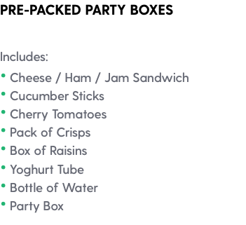 PRE-PACKED PARTY BOXES Includes: • Cheese / Ham / Jam Sandwich • Cucumber Sticks • Cherry Tomatoes • Pack of Crisps • Box of Raisins • Yoghurt Tube • Bottle of Water • Party Box 
