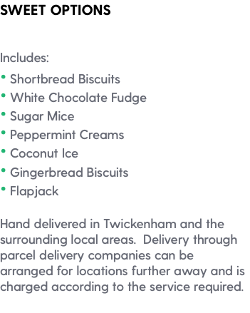 SWEET OPTIONS Includes: • Shortbread Biscuits • White Chocolate Fudge • Sugar Mice • Peppermint Creams • Coconut Ice • Gingerbread Biscuits • Flapjack Hand delivered in Twickenham and the surrounding local areas. Delivery through parcel delivery companies can be arranged for locations further away and is charged according to the service required. 