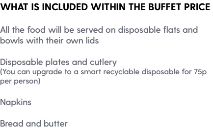 WHAT IS INCLUDED WITHIN THE BUFFET PRICE All the food will be served on disposable flats and bowls with their own lids Disposable plates and cutlery (You can upgrade to a smart recyclable disposable for 75p per person) Napkins Bread and butter